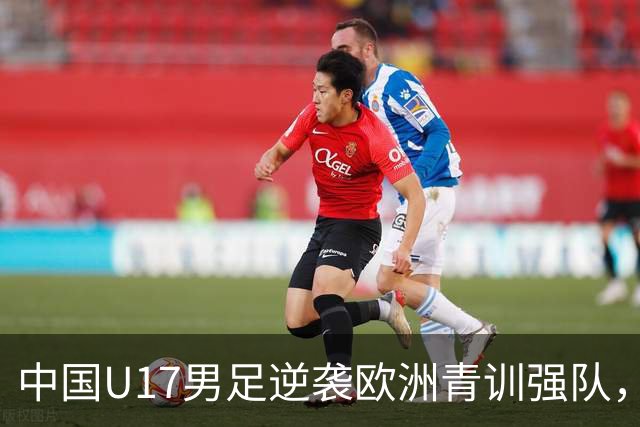 中国U17男足逆袭欧洲青训强队，未来可期的希望之光