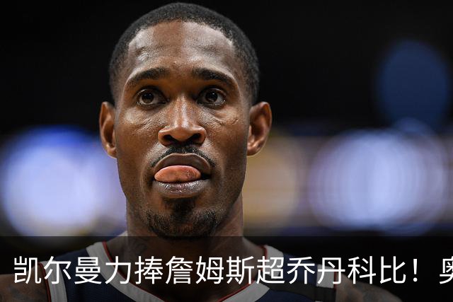 凯尔曼力捧詹姆斯超乔丹科比！奥尼尔硬核回怼：出双倍价钱求你闭嘴